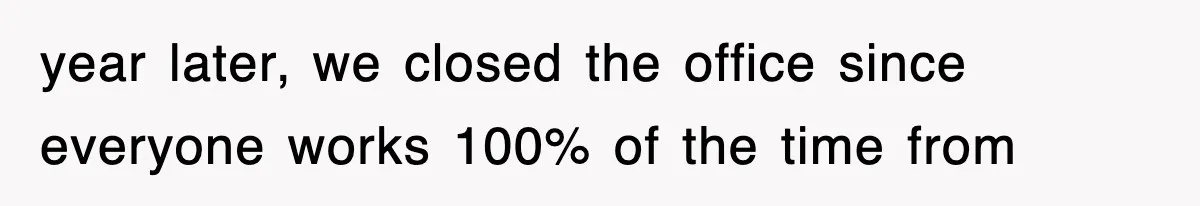 year later, we closed the office since everyone works 100% of the time from