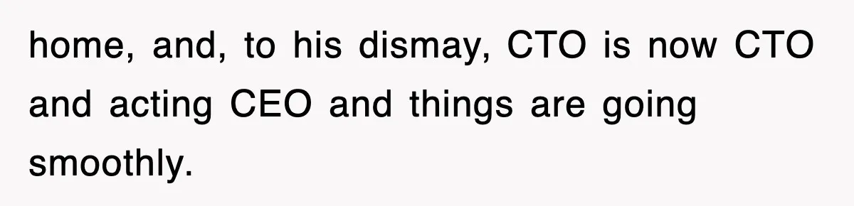 home, and, to his dismay, CTO is now CTO and acting CEO and things are going smoothly.