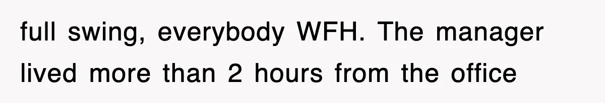 full swing, everybody WFH. The manager lived more than 2 hours from the office