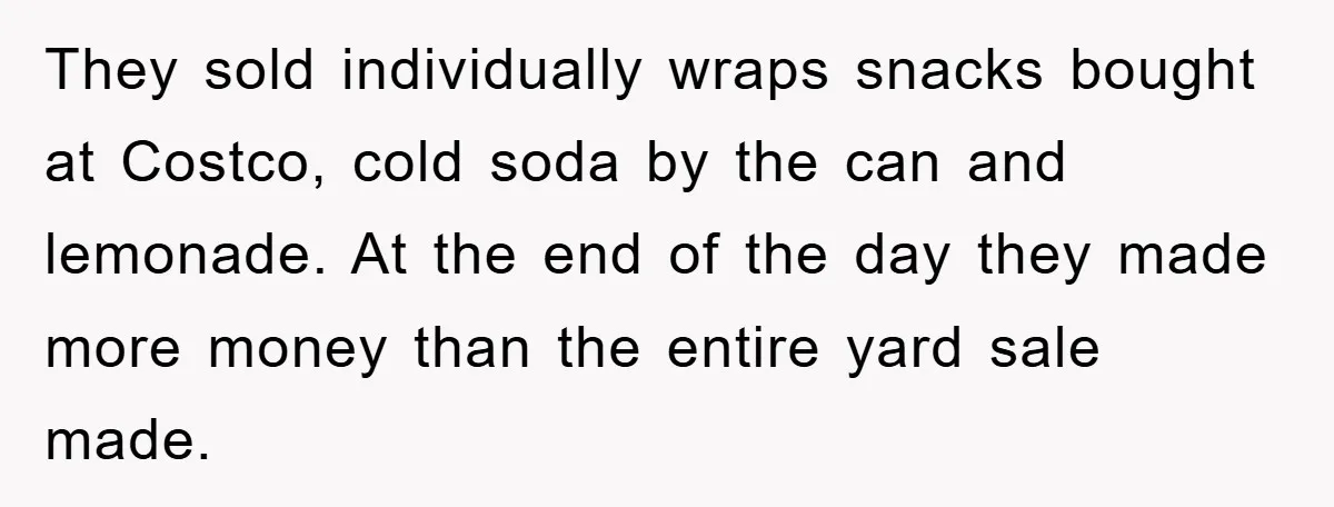 They sold individually wraps snacks bought at Costco, cold soda by the can and lemonade. At the end of the day they made more money than the entire yard sale...
