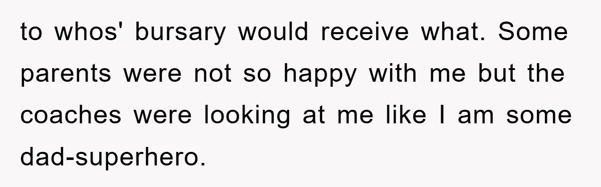 to whos' bursary would receive what. Some parents were not so happy with me but the coaches were looking at me like I am some dad-superhero.
