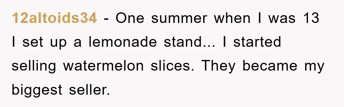 12altoids34 - One summer when I was 13 I set up a lemonade stand... I started selling watermelon slices. They became my biggest seller.