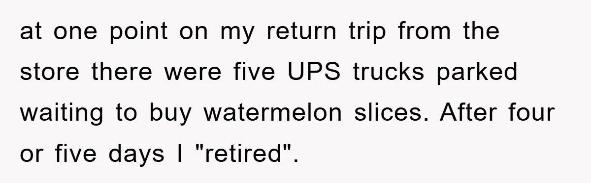 at one point on my return trip from the store there were five UPS trucks parked waiting to buy watermelon slices. After four or five days I "retired".