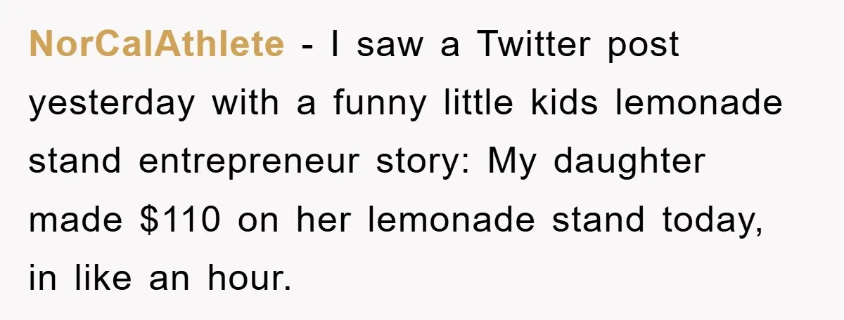 NorCalAthlete - I saw a Twitter post yesterday with a funny little kids lemonade stand entrepreneur story: My daughter made $110 on her lemonade stand today, in like an hour.