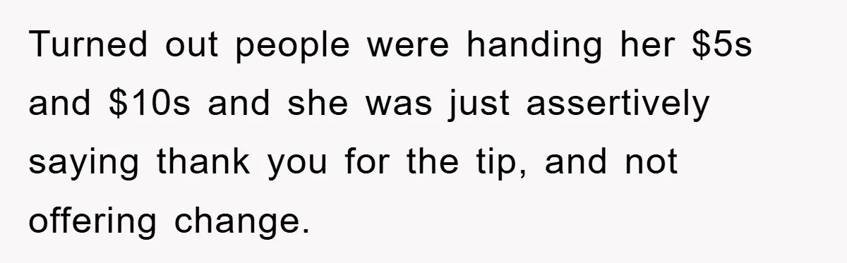 Turned out people were handing her $5s and $10s and she was just assertively saying thank you for the tip, and not offering change.