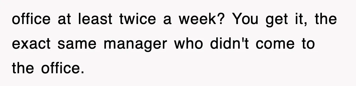 office at least twice a week? You get it, the exact same manager who didn't come to the office.