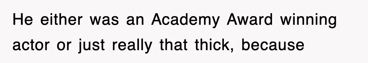 He either was an Academy Award winning actor or just really that thick, because