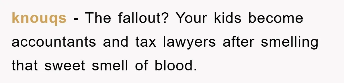 knouqs - The fallout? Your kids become accountants and tax lawyers after smelling that sweet smell of blood.