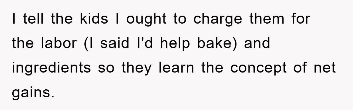 I tell the kids I ought to charge them for the labor (I said I'd help bake) and ingredients so they learn the concept of net gains.