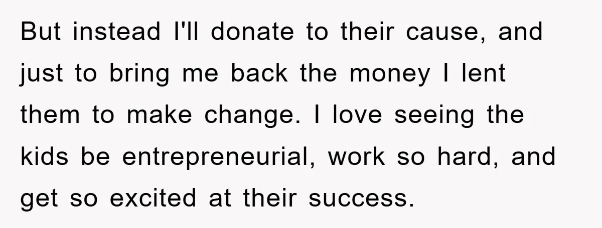 But instead I'll donate to their cause, and just to bring me back the money I lent them to make change. I love seeing the kids be entrepreneurial, work so...
