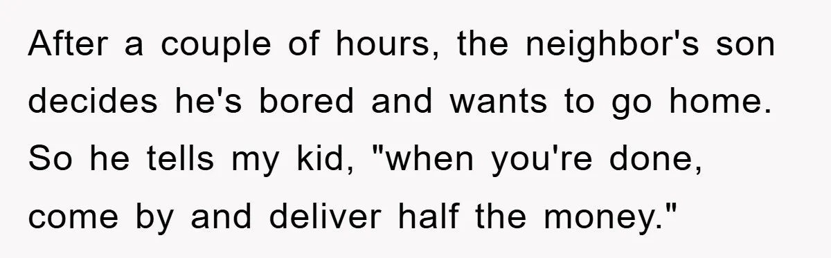 After a couple of hours, the neighbor's son decides he's bored and wants to go home. So he tells my kid, "when you're done, come by and deliver half the...