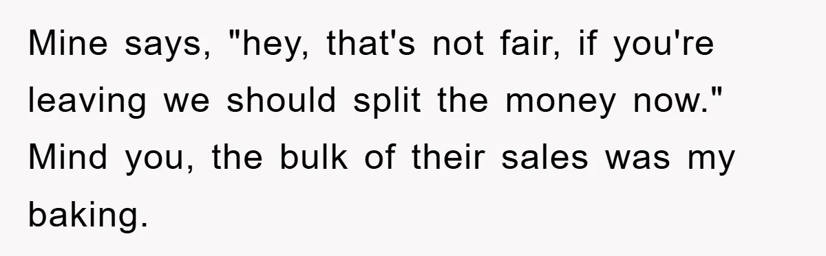 Mine says, "hey, that's not fair, if you're leaving we should split the money now." Mind you, the bulk of their sales was my baking.
