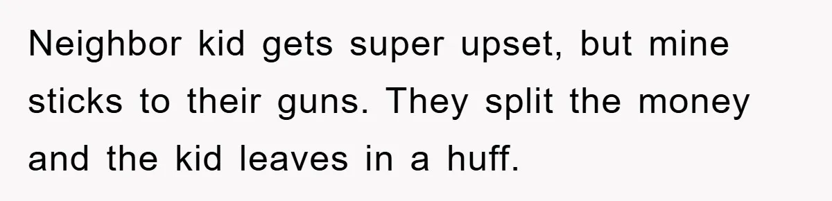 Neighbor kid gets super upset, but mine sticks to their guns. They split the money and the kid leaves in a huff.