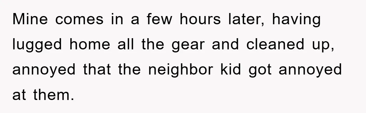 Mine comes in a few hours later, having lugged home all the gear and cleaned up, annoyed that the neighbor kid got annoyed at them.