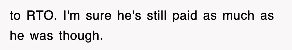 to RTO. I'm sure he's still paid as much as he was though.