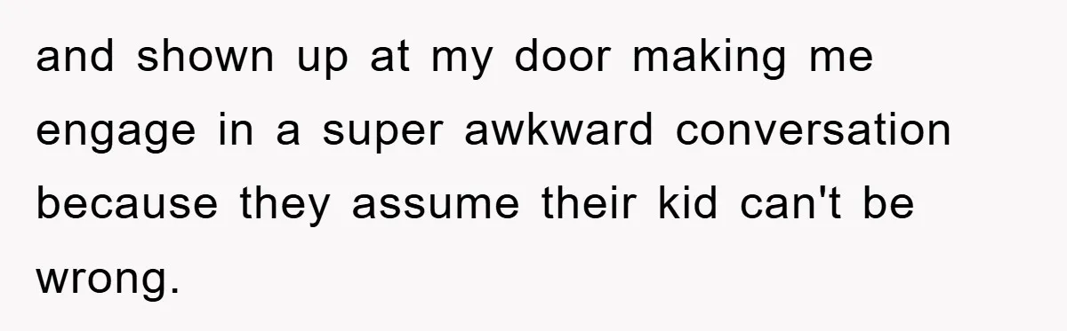 and shown up at my door making me engage in a super awkward conversation because they assume their kid can't be wrong.