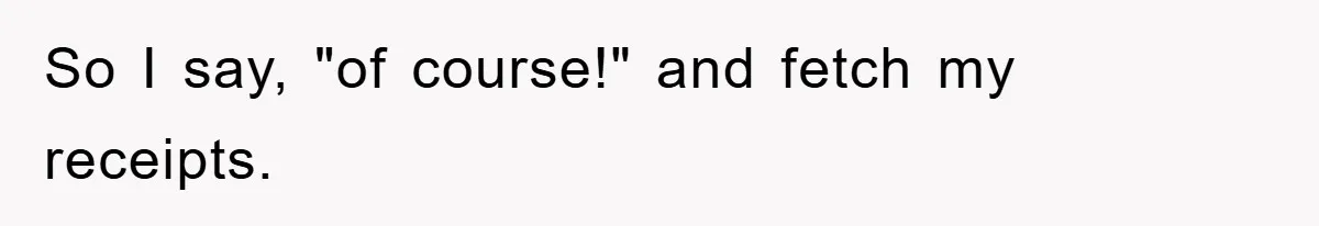 So I say, "of course!" and fetch my receipts.