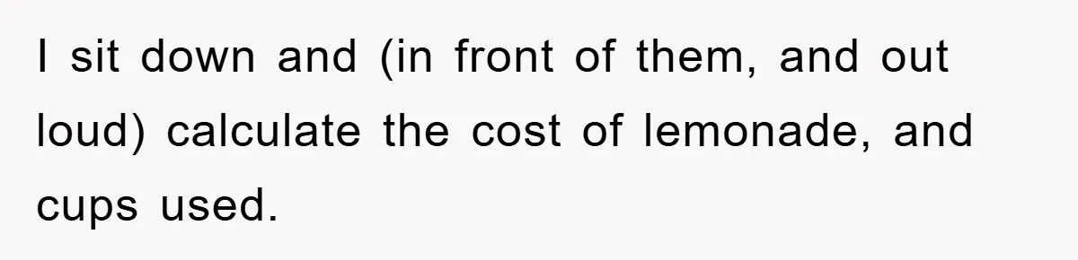I sit down and (in front of them, and out loud) calculate the cost of lemonade, and cups used.