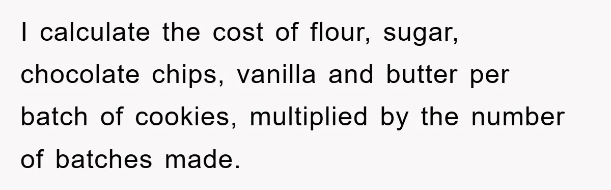 I calculate the cost of flour, sugar, chocolate chips, vanilla and butter per batch of cookies, multiplied by the number of batches made.