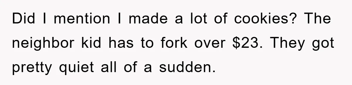 Did I mention I made a lot of cookies? The neighbor kid has to fork over $23. They got pretty quiet all of a sudden.