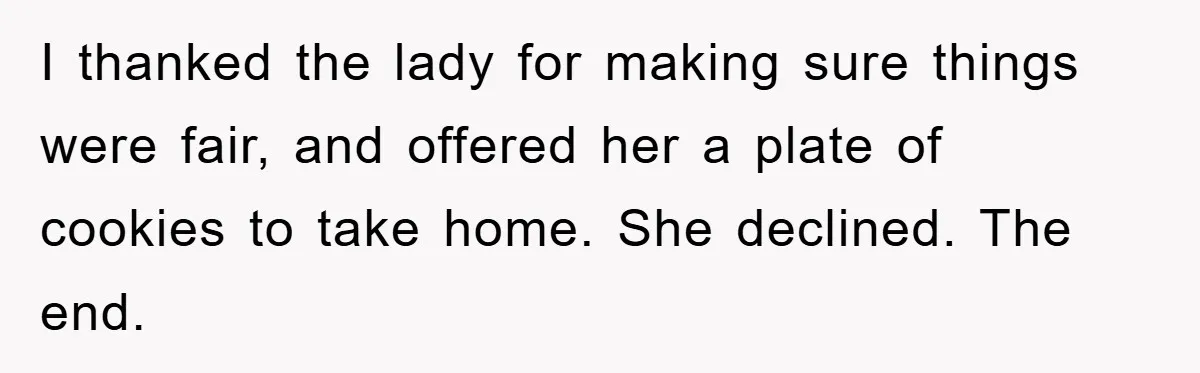I thanked the lady for making sure things were fair, and offered her a plate of cookies to take home. She declined. The end.