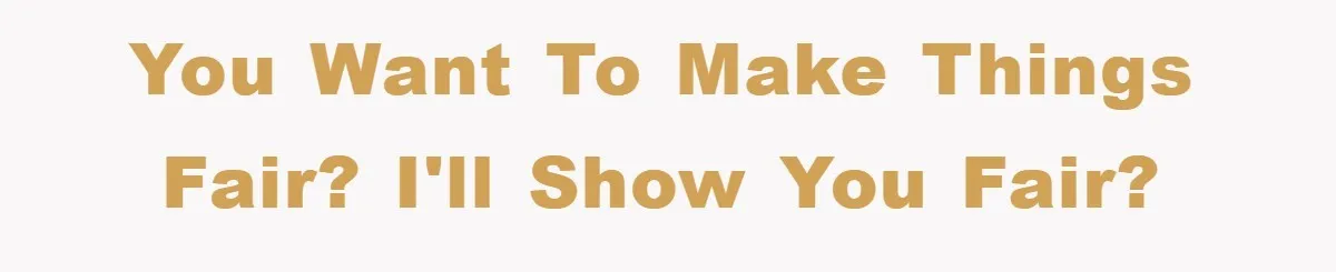 You want to make things fair? I'll show you fair?