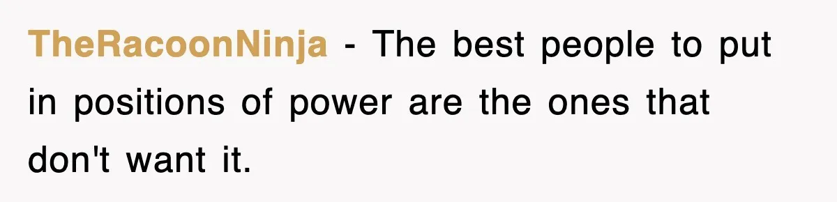 TheRacoonNinja − The best people to put in positions of power are the ones that don't want it.