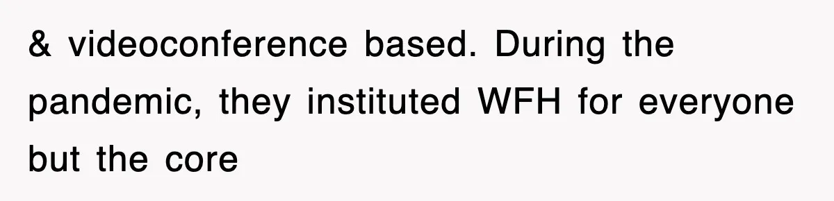 & videoconference based. During the pandemic, they instituted WFH for everyone but the core