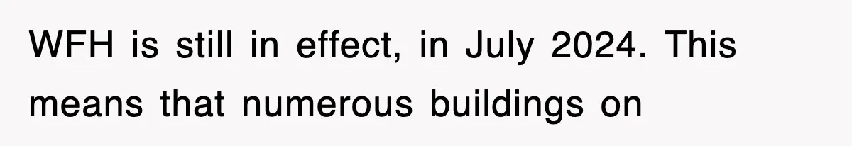 WFH is still in effect, in July 2024. This means that numerous buildings on