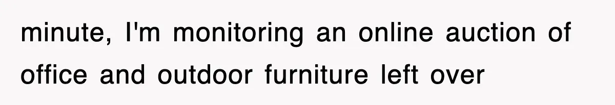 minute, I'm monitoring an online auction of office and outdoor furniture left over