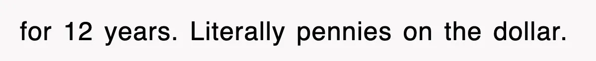 for 12 years. Literally pennies on the dollar.