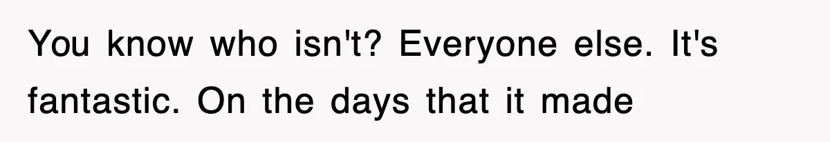 You know who isn't? Everyone else. It's fantastic. On the days that it made