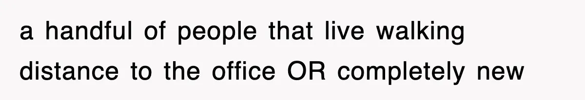 a handful of people that live walking distance to the office OR completely new