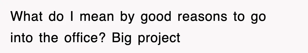 What do I mean by good reasons to go into the office? Big project