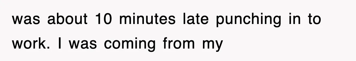 was about 10 minutes late punching in to work. I was coming from my