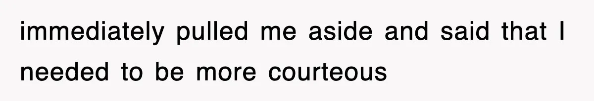 immediately pulled me aside and said that I needed to be more courteous