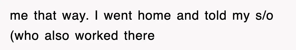 me that way. I went home and told my s/o (who also worked there