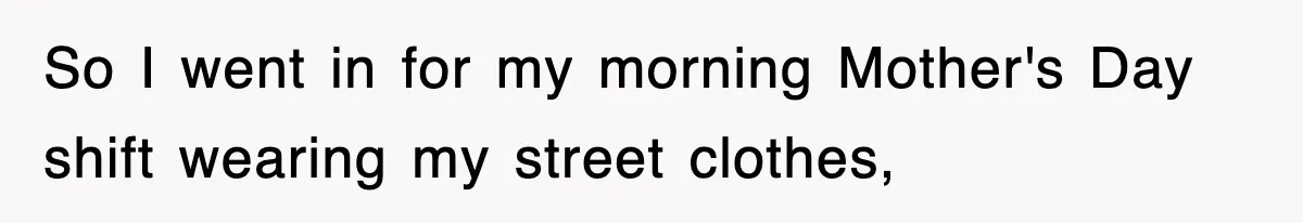 So I went in for my morning Mother's Day shift wearing my street clothes,