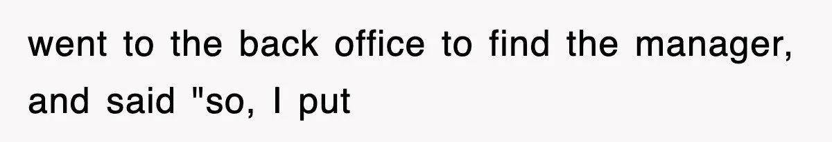went to the back office to find the manager, and said "so, I put