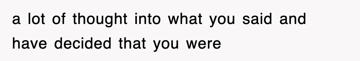 a lot of thought into what you said and have decided that you were