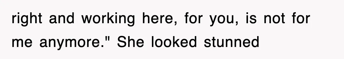 right and working here, for you, is not for me anymore." She looked stunned