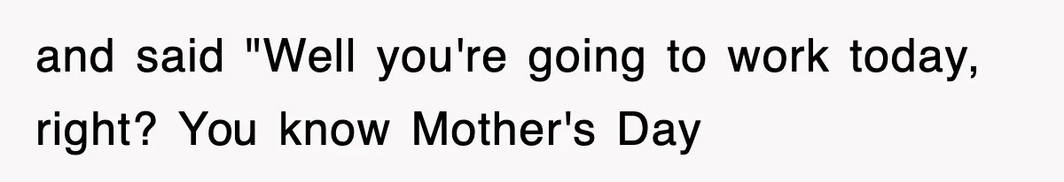and said "Well you're going to work today, right? You know Mother's Day