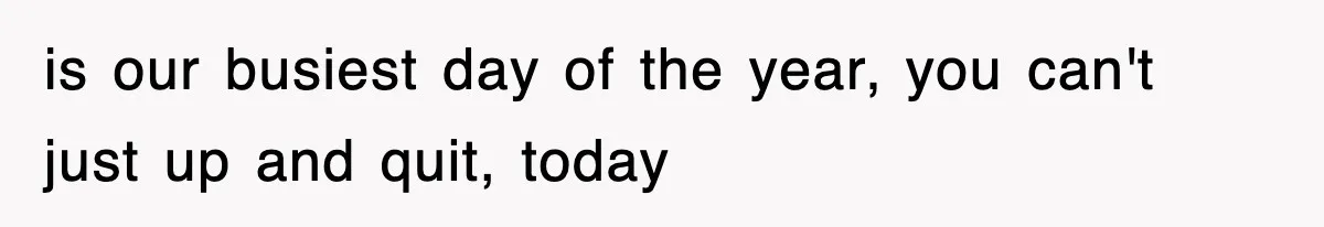 is our busiest day of the year, you can't just up and quit, today