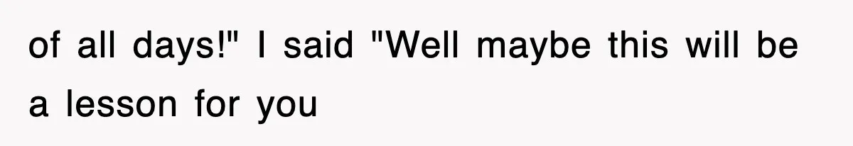 of all days!" I said "Well maybe this will be a lesson for you