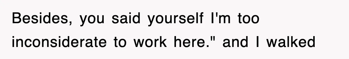 Besides, you said yourself I'm too inconsiderate to work here." and I walked