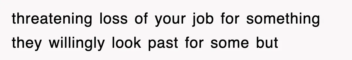 threatening loss of your job for something they willingly look past for some but