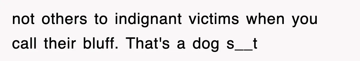 not others to indignant victims when you call their bluff. That's a dog s__t