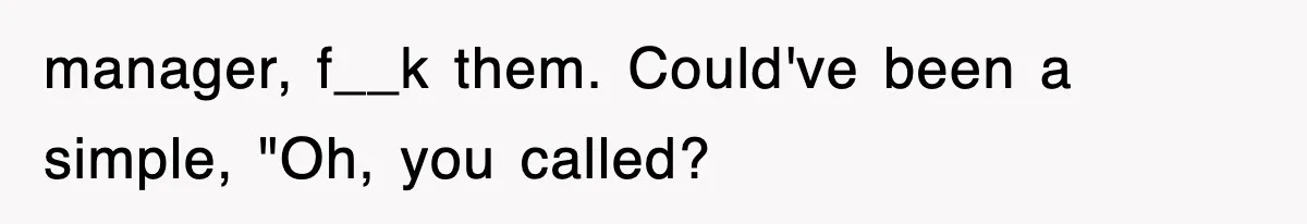 manager, f__k them. Could've been a simple, "Oh, you called?