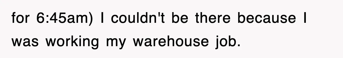 for 6:45am) I couldn't be there because I was working my warehouse job.