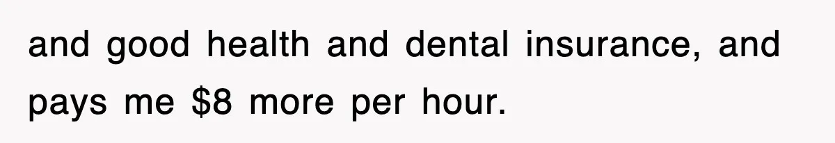 and good health and dental insurance, and pays me $8 more per hour.